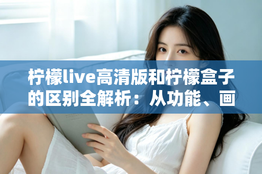柠檬live高清版和柠檬盒子的区别全解析：从功能、画质到使用场景，一文帮你选对影音应用