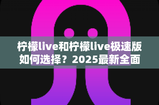 柠檬live和柠檬live极速版如何选择?2025最新全面对比指南,帮你找到最适合的那一款 柠檬live和柠檬live极速版如何选择?2025最新全面对比指南,帮你找到最适合的那一款