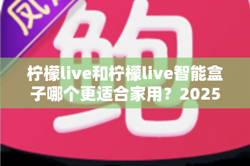 柠檬live和柠檬live智能盒子哪个更适合家用?2025年家庭用户深度选购指南 柠檬live和柠檬live智能盒子哪个更适合家用?2025年家庭用户深度选购指南