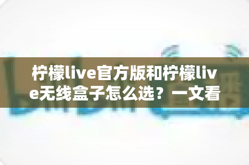 柠檬live官方版和柠檬live无线盒子怎么选？一文看懂两者区别，找到最适合你的方案