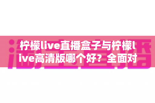 柠檬live直播盒子与柠檬live高清版哪个好？全面对比解析帮你做出明智选择