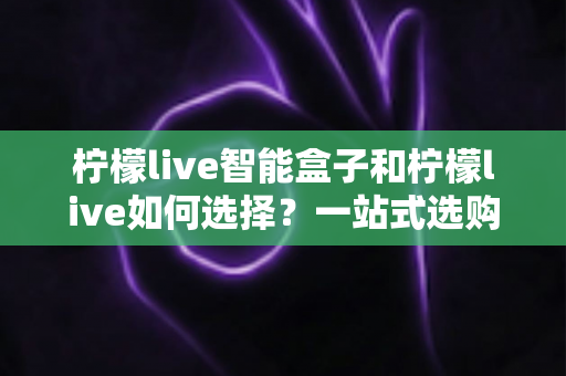 柠檬live智能盒子和柠檬live如何选择？一站式选购指南帮你轻松做决定