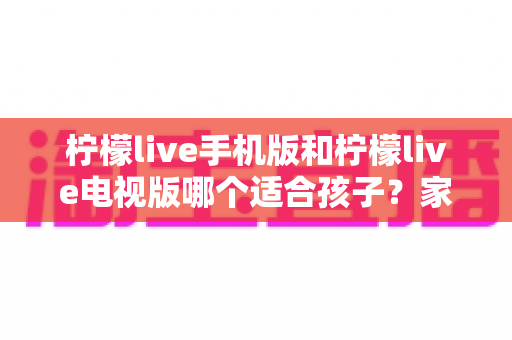 柠檬live手机版和柠檬live电视版哪个适合孩子？家长必读的全面对比与选择指南