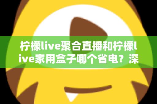 柠檬live聚合直播和柠檬live家用盒子哪个省电？深度功耗对比与选购全指南