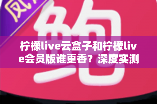 柠檬live云盒子和柠檬live会员版谁更香？深度实测对比，看完这篇再掏钱不踩坑
