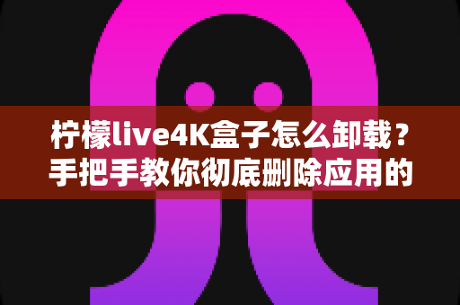 柠檬live4K盒子怎么卸载?手把手教你彻底删除应用的超详细教程 柠檬live4K盒子怎么卸载?手把手教你彻底删除应用的超详细教程
