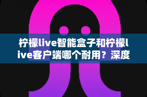 柠檬live智能盒子和柠檬live客户端哪个耐用？深度解析使用寿命与选购指南