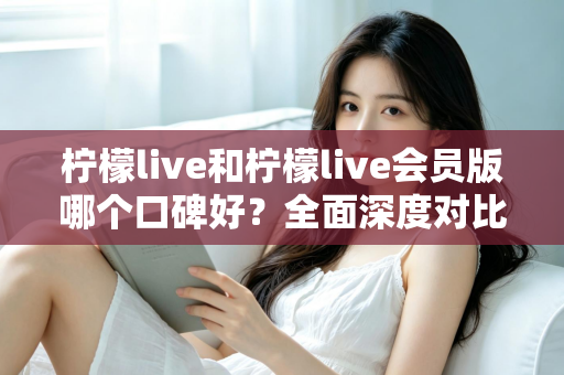 柠檬live和柠檬live会员版哪个口碑好？全面深度对比评测，帮你选出最适合自己的版本