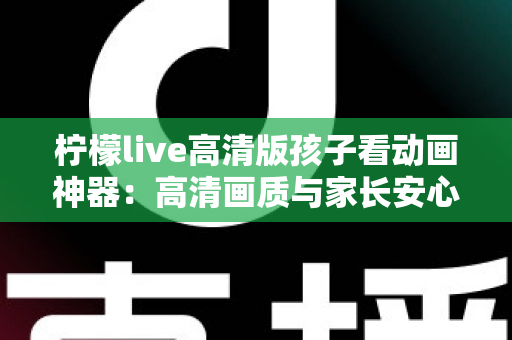 柠檬live高清版孩子看动画神器：高清画质与家长安心兼得的儿童动画观影指南