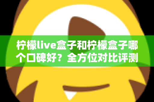 柠檬live盒子和柠檬盒子哪个口碑好？全方位对比评测帮你选对不踩坑