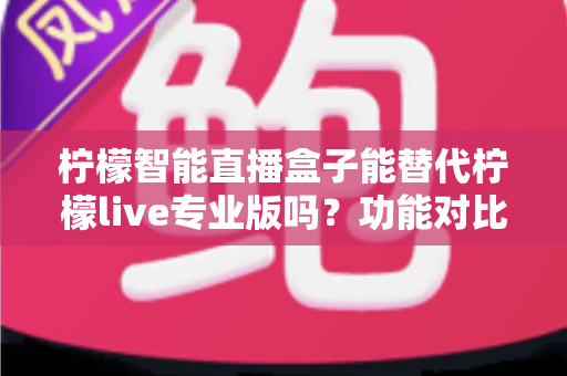 柠檬智能直播盒子能替代柠檬live专业版吗？功能对比、适用人群与选购建议全解析
