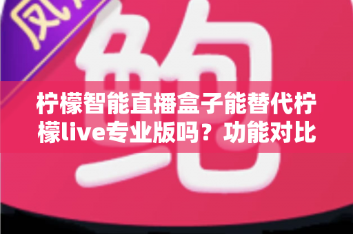 柠檬智能直播盒子能替代柠檬live专业版吗？功能对比、适用人群与选购建议全解析