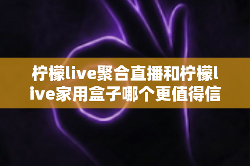 柠檬live聚合直播和柠檬live家用盒子哪个更值得信赖？五大维度深度对比助你安心选购