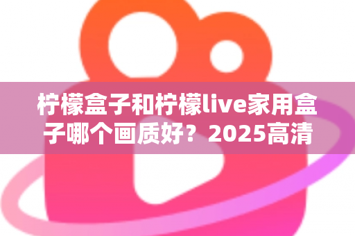 柠檬盒子和柠檬live家用盒子哪个画质好?2025高清电视盒子画质深度对比与选购指南 柠檬盒子和柠檬live家用盒子哪个画质好?2025高清电视盒子画质深度对比与选购指南