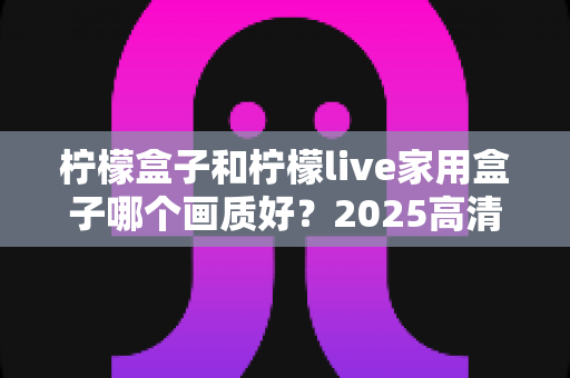 柠檬盒子和柠檬live家用盒子哪个画质好？2025高清电视盒子画质深度对比与选购指南