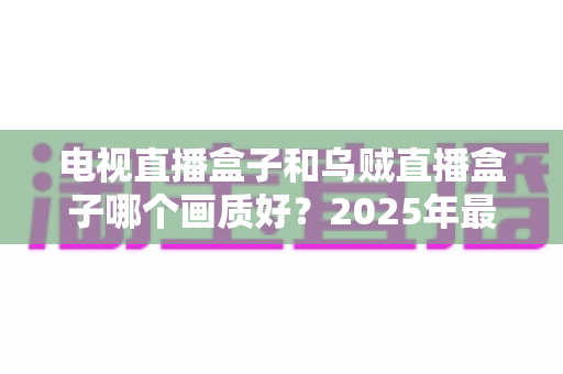 电视直播盒子和乌贼直播盒子哪个画质好?2025年最新选购指南深度解析 电视直播盒子和乌贼直播盒子哪个画质好?2025年最新选购指南深度解析
