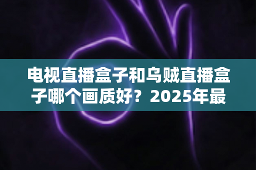 电视直播盒子和乌贼直播盒子哪个画质好?2025年最新选购指南深度解析 电视直播盒子和乌贼直播盒子哪个画质好?2025年最新选购指南深度解析