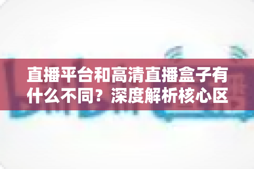 直播平台和高清直播盒子有什么不同?深度解析核心区别与选购全指南 直播平台和高清直播盒子有什么不同?深度解析核心区别与选购全指南