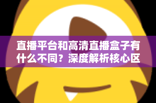 直播平台和高清直播盒子有什么不同?深度解析核心区别与选购全指南 直播平台和高清直播盒子有什么不同?深度解析核心区别与选购全指南