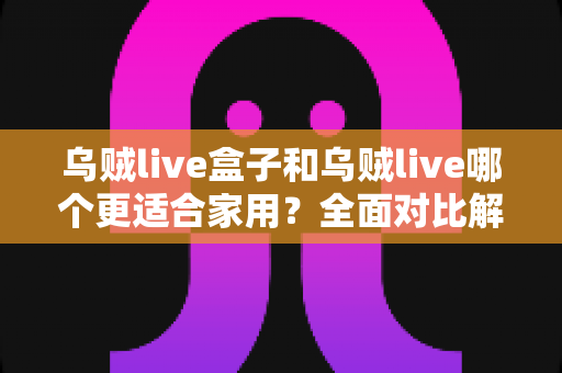 乌贼live盒子和乌贼live哪个更适合家用？全面对比解析，帮你找到理想的家庭观影方案