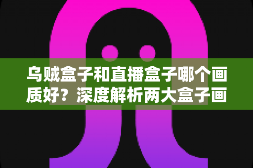 乌贼盒子和直播盒子哪个画质好？深度解析两大盒子画质差异与选购全攻略