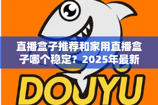 直播盒子推荐和家用直播盒子哪个稳定？2025年最新选购指南与深度解析