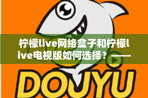 柠檬live网络盒子和柠檬live电视版如何选择？——2024年最全选购指南与深度对比分析
