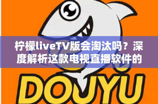 柠檬liveTV版会淘汰吗?深度解析这款电视直播软件的现状、风险与未来发展趋势 柠檬liveTV版会淘汰吗?深度解析这款电视直播软件的现状、风险与未来发展趋势