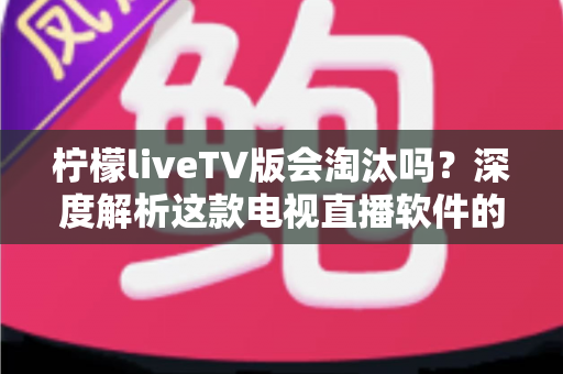 柠檬liveTV版会淘汰吗？深度解析这款电视直播软件的现状、风险与未来发展趋势