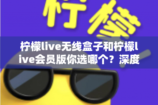 柠檬live无线盒子和柠檬live会员版你选哪个？深度对比帮你找到最适合自己的观影方案