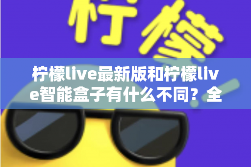 柠檬live最新版和柠檬live智能盒子有什么不同？全面解析两大产品差异与实用选购指南