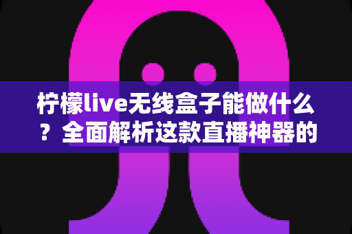 柠檬live无线盒子能做什么？全面解析这款直播神器的功能、场景与使用价值