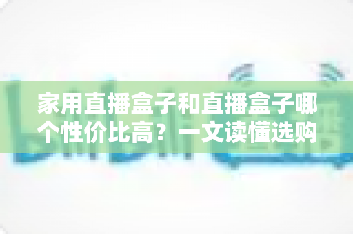 家用直播盒子和直播盒子哪个性价比高？一文读懂选购核心，帮你花对每一分钱