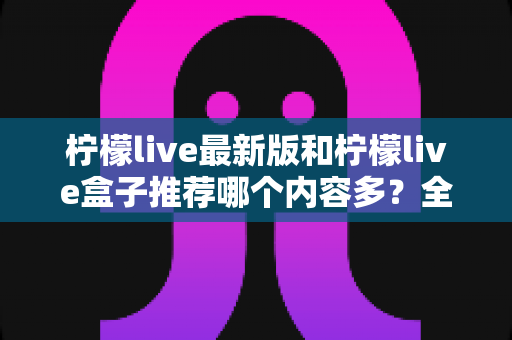 柠檬live最新版和柠檬live盒子推荐哪个内容多?全方位对比评测助你选出最全片源方案 柠檬live最新版和柠檬live盒子推荐哪个内容多?全方位对比评测助你选出最全片源方案