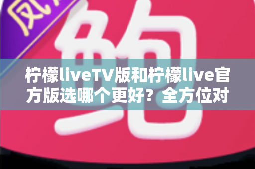 柠檬liveTV版和柠檬live官方版选哪个更好？全方位对比分析与选购指南