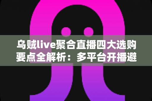 乌贼live聚合直播四大选购要点全解析：多平台开播避坑指南，一篇帮你选对工具