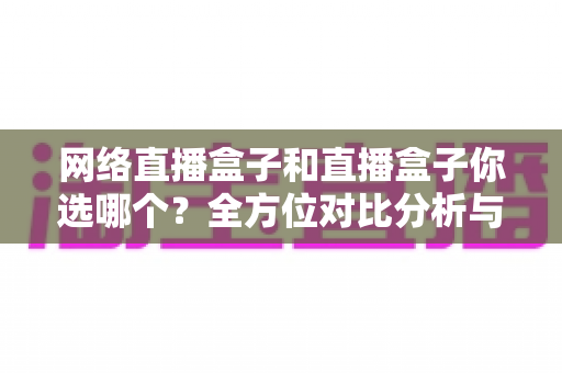 网络直播盒子和直播盒子你选哪个？全方位对比分析与实用选购指南