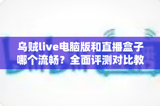 乌贼live电脑版和直播盒子哪个流畅？全面评测对比教你选出更顺畅的观看方案