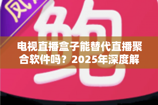 电视直播盒子能替代直播聚合软件吗？2025年深度解析两者差异与选择指南
