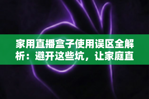 家用直播盒子使用误区全解析：避开这些坑，让家庭直播画质与人气双双提升