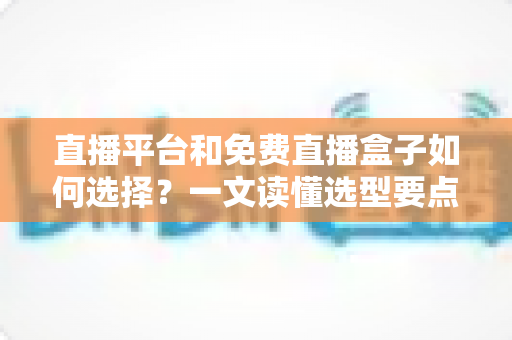 直播平台和免费直播盒子如何选择？一文读懂选型要点与避坑指南