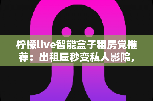 柠檬live智能盒子租房党推荐：出租屋秒变私人影院，小成本撬动大娱乐的搬家友好神器