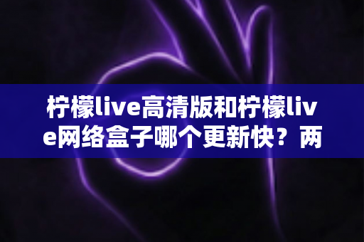 柠檬live高清版和柠檬live网络盒子哪个更新快?两大版本更新速度深度对比与选择指南 柠檬live高清版和柠檬live网络盒子哪个更新快?两大版本更新速度深度对比与选择指南