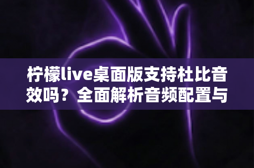 柠檬live桌面版支持杜比音效吗？全面解析音频配置与直播听感体验