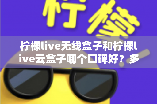 柠檬live无线盒子和柠檬live云盒子哪个口碑好？多维度深度对比与选购全指南