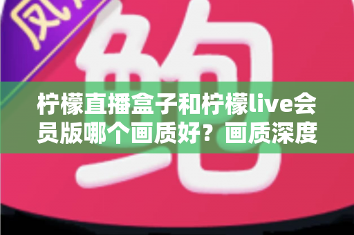 柠檬直播盒子和柠檬live会员版哪个画质好？画质深度对比与选择全指南