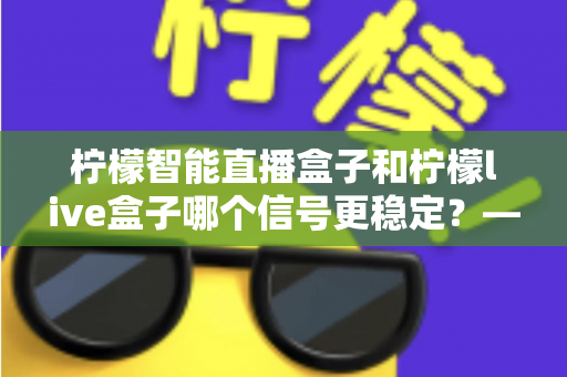 柠檬智能直播盒子和柠檬live盒子哪个信号更稳定？——深度对比测评与选购全指南