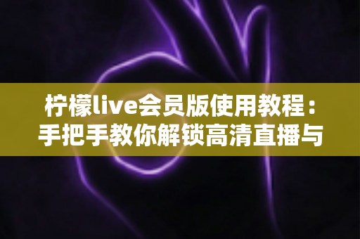 柠檬live会员版使用教程：手把手教你解锁高清直播与专属特权