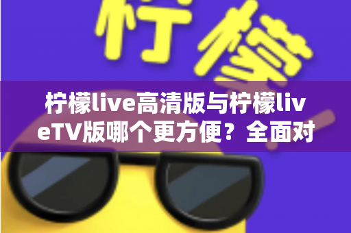 柠檬live高清版与柠檬liveTV版哪个更方便?全面对比解析帮你选出最适合自己的版本 柠檬live高清版与柠檬liveTV版哪个更方便?全面对比解析帮你选出最适合自己的版本