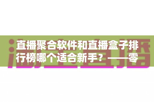 直播聚合软件和直播盒子排行榜哪个适合新手？——零基础用户的一站式入门选择指南